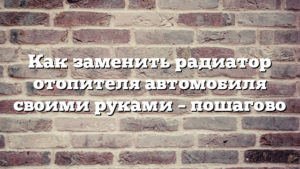 Как заменить радиатор отопителя автомобиля своими руками – пошагово