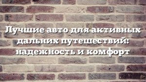 Лучшие авто для активных дальних путешествий: надежность и комфорт