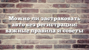 Можно ли застраховать авто без регистрации: важные правила и советы