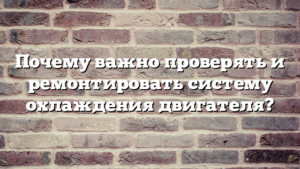 Почему важно проверять и ремонтировать систему охлаждения двигателя?