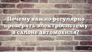 Почему важно регулярно проверять электросистему в салоне автомобиля?