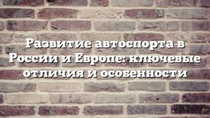 Развитие автоспорта в России и Европе: ключевые отличия и особенности