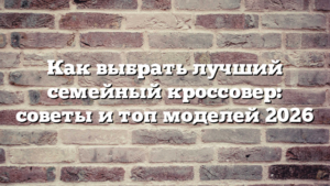 Как выбрать лучший семейный кроссовер: советы и топ моделей 2026
