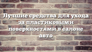 Лучшие средства для ухода за пластиковыми поверхностями в салоне авто