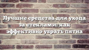 Лучшие средства для ухода за стеклами: как эффективно убрать пятна